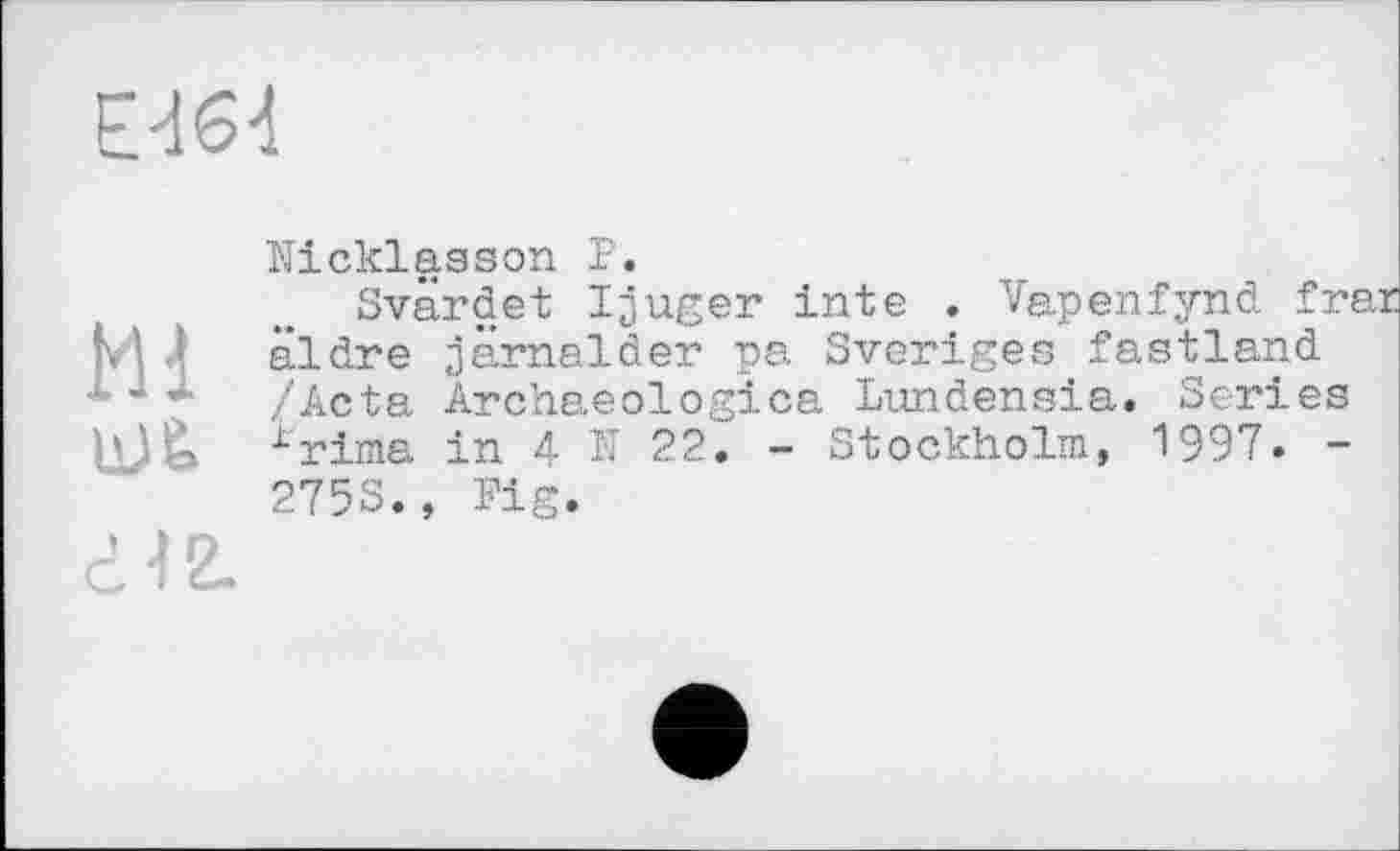 ﻿Е<164
Mi
Nicklaason P.
Svärdet Ijuger inte . Vapenfynd frar âldre jamalder pa Sveriges fastland /Acta Archaeologica Lundensia. Scries x'rima in 4 N 22. - Stockholm, 1997. -275S., Fig.